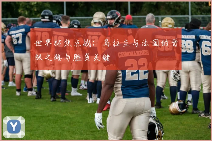 世界杯焦点战：乌拉圭与法国的晋级之路与胜负关键