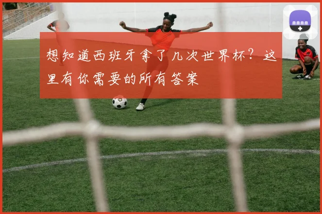 想知道西班牙拿了几次世界杯？这里有你需要的所有答案