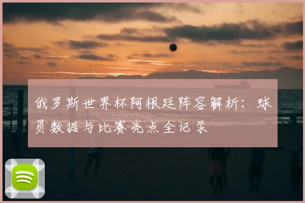 俄罗斯世界杯阿根廷阵容解析：球员数据与比赛亮点全记录