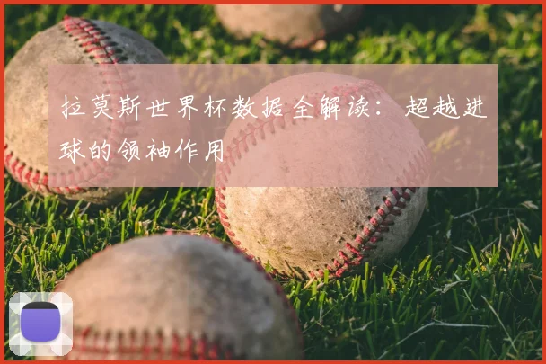 拉莫斯世界杯数据全解读：超越进球的领袖作用