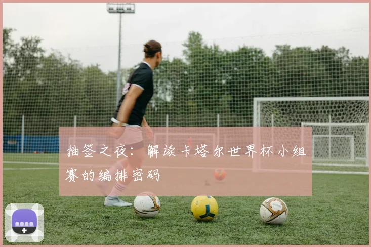 抽签之夜：解读卡塔尔世界杯小组赛的编排密码