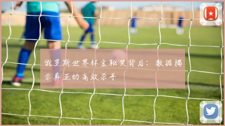 俄罗斯世界杯金靴奖背后：数据揭示真正的高效杀手