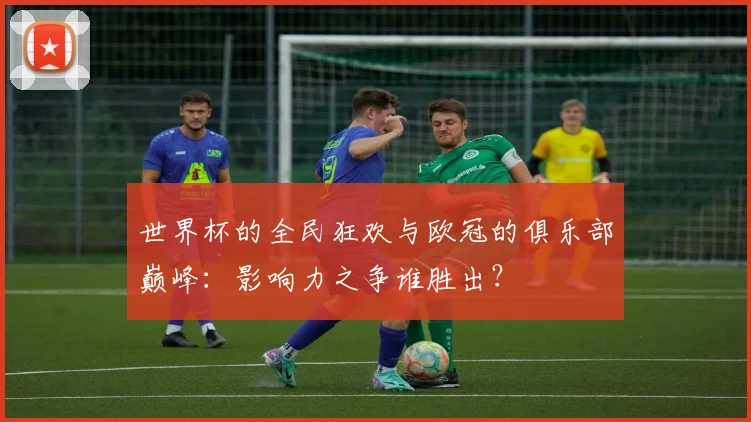 世界杯的全民狂欢与欧冠的俱乐部巅峰：影响力之争谁胜出？