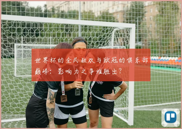 世界杯的全民狂欢与欧冠的俱乐部巅峰：影响力之争谁胜出？