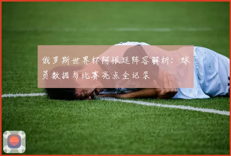 俄罗斯世界杯阿根廷阵容解析：球员数据与比赛亮点全记录