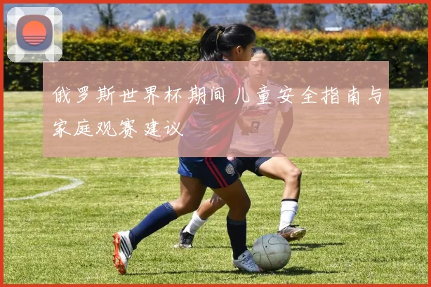 俄罗斯世界杯期间儿童安全指南与家庭观赛建议