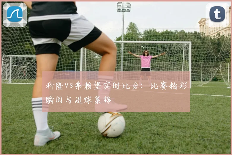 科隆vs弗赖堡实时比分：比赛精彩瞬间与进球集锦