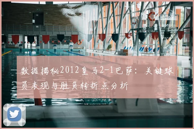 数据揭秘2012皇马2-1巴萨：关键球员表现与胜负转折点分析