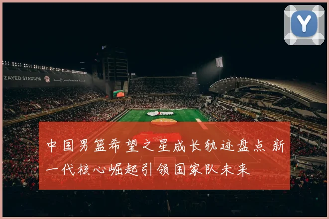 中国男篮希望之星成长轨迹盘点 新一代核心崛起引领国家队未来