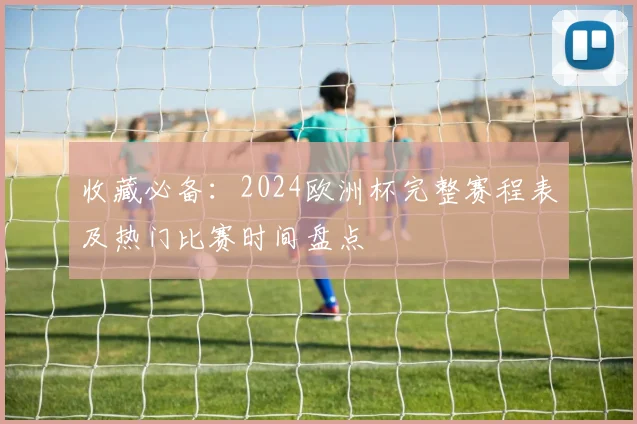 收藏必备：2024欧洲杯完整赛程表及热门比赛时间盘点