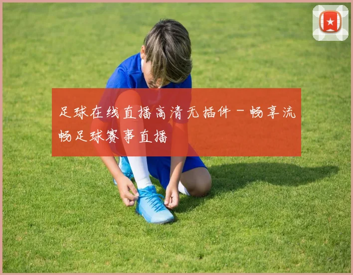 足球在线直播高清无插件 - 畅享流畅足球赛事直播