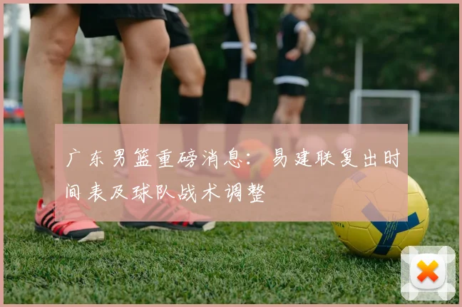 广东男篮重磅消息:易建联复出时间表及球队战术调整
