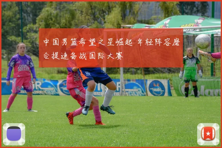 中国男篮希望之星崛起 年轻阵容磨合提速备战国际大赛