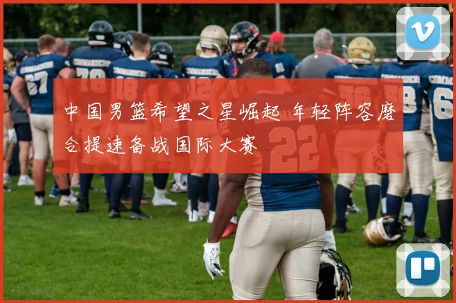 中国男篮希望之星崛起 年轻阵容磨合提速备战国际大赛