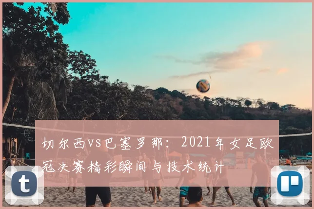 切尔西vs巴塞罗那：2021年女足欧冠决赛精彩瞬间与技术统计