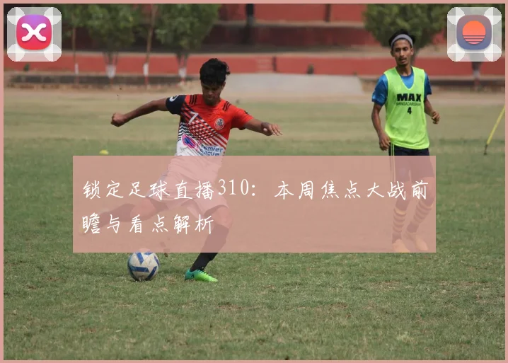 锁定足球直播310：本周焦点大战前瞻与看点解析