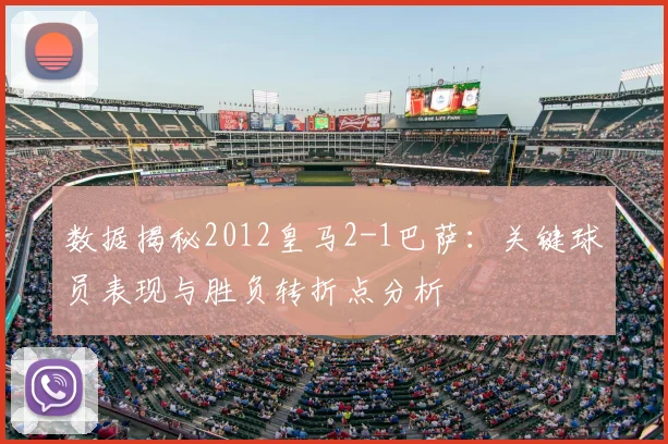 数据揭秘2012皇马2-1巴萨：关键球员表现与胜负转折点分析