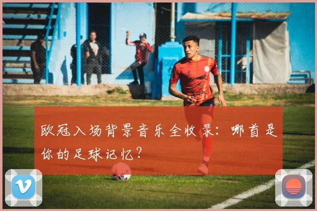 欧冠入场背景音乐全收录：哪首是你的足球记忆？