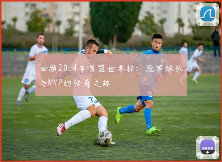 回顾2014年男篮世界杯：冠军球队与MVP的传奇之路