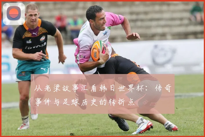 从老梁故事汇看韩日世界杯：传奇事件与足球历史的转折点