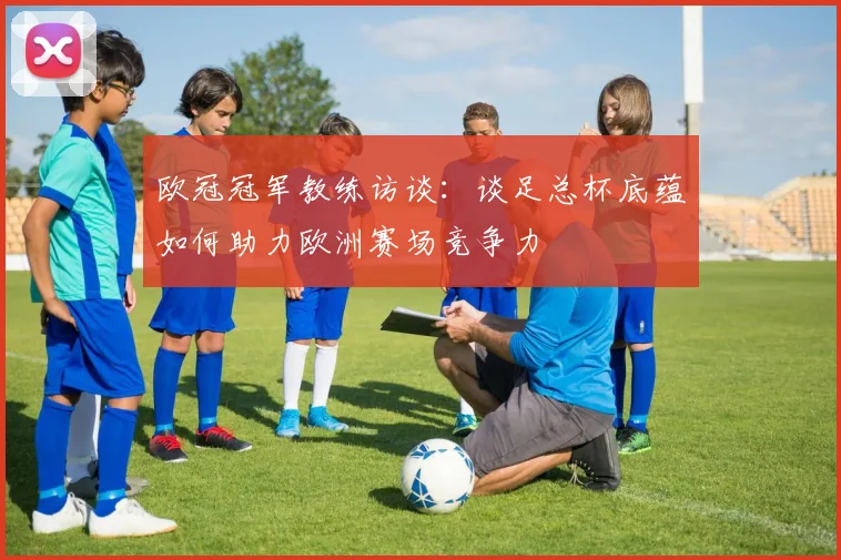 欧冠冠军教练访谈：谈足总杯底蕴如何助力欧洲赛场竞争力